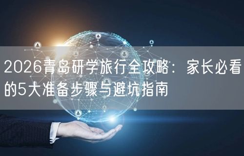 2026青岛研学攻略：家长必备5步准备+避坑指南